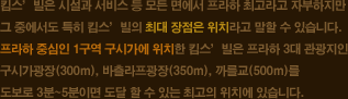  킴스’빌은 시설과 서비스 등 모든 면에서 프라하 최고라고 자부하지만 그 중에서도 특히 킴스’빌의 최대 장점은 위치라고 말할 수 있습니다. 프라하 중심인 1구역 구시가에 위치한 킴스’빌은 프라하 3대 관광지인 구시가광장(300m), 바츨라프광장(350m), 까를교(500m)를 도보로 3분~5분이면 도달 할 수 있는 최고의 위치에 있습니다.